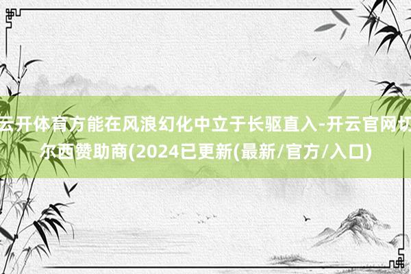 云开体育方能在风浪幻化中立于长驱直入-开云官网切尔西赞助商(2024已更新(最新/官方/入口)