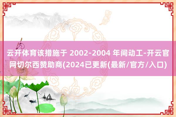 云开体育该措施于 2002-2004 年间动工-开云官网切尔西赞助商(2024已更新(最新/官方/入口)