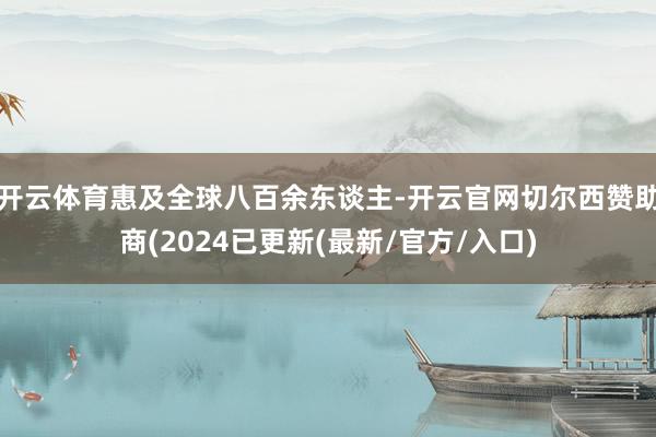 开云体育惠及全球八百余东谈主-开云官网切尔西赞助商(2024已更新(最新/官方/入口)