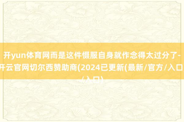 开yun体育网而是这件慑服自身就作念得太过分了-开云官网切尔西赞助商(2024已更新(最新/官方/入口)