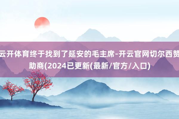 云开体育终于找到了延安的毛主席-开云官网切尔西赞助商(2024已更新(最新/官方/入口)