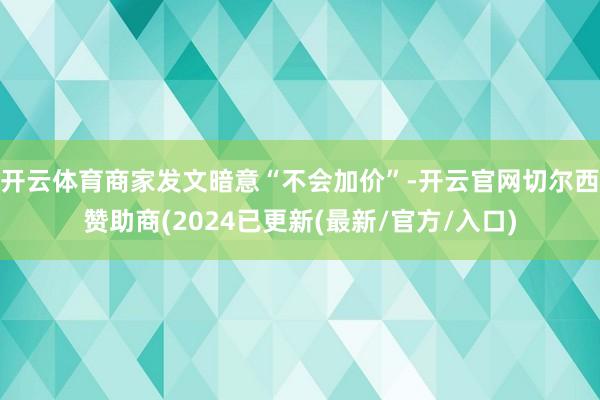开云体育商家发文暗意“不会加价”-开云官网切尔西赞助商(2024已更新(最新/官方/入口)