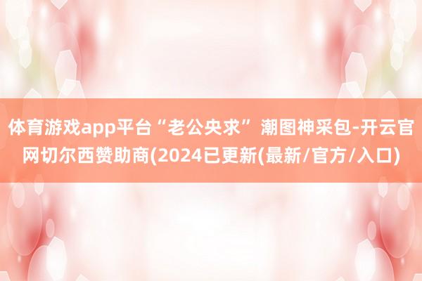 体育游戏app平台“老公央求” 潮图神采包-开云官网切尔西赞助商(2024已更新(最新/官方/入口)