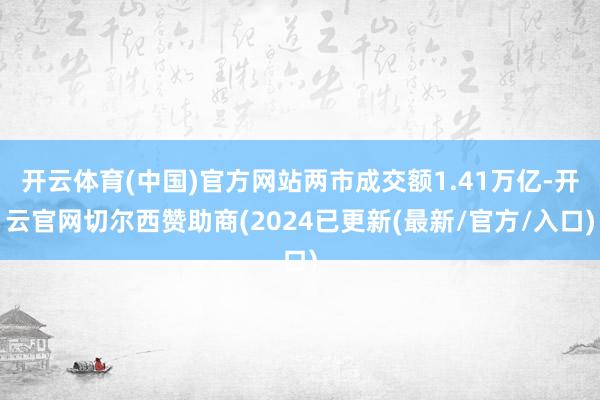 开云体育(中国)官方网站两市成交额1.41万亿-开云官网切尔西赞助商(2024已更新(最新/官方/入口)