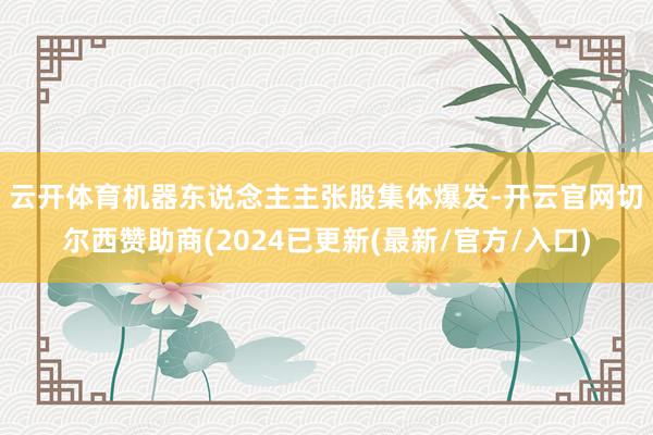 云开体育　　机器东说念主主张股集体爆发-开云官网切尔西赞助商(2024已更新(最新/官方/入口)