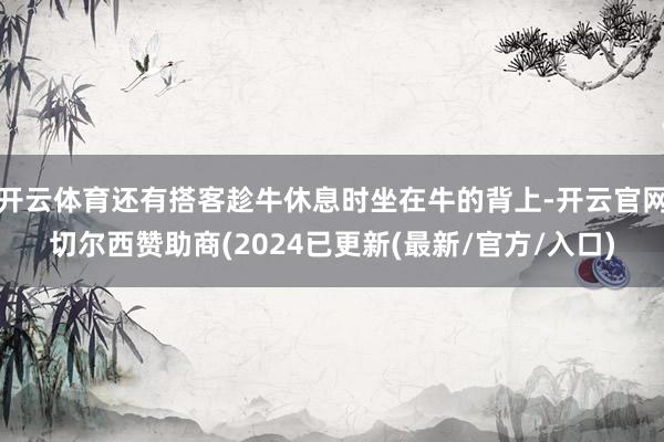 开云体育还有搭客趁牛休息时坐在牛的背上-开云官网切尔西赞助商(2024已更新(最新/官方/入口)