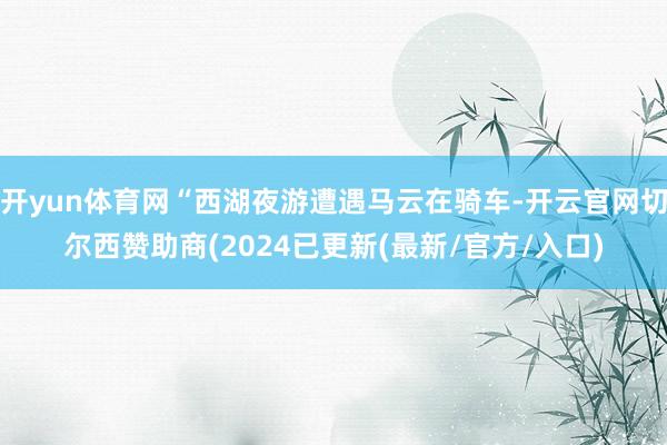 开yun体育网“西湖夜游遭遇马云在骑车-开云官网切尔西赞助商(2024已更新(最新/官方/入口)