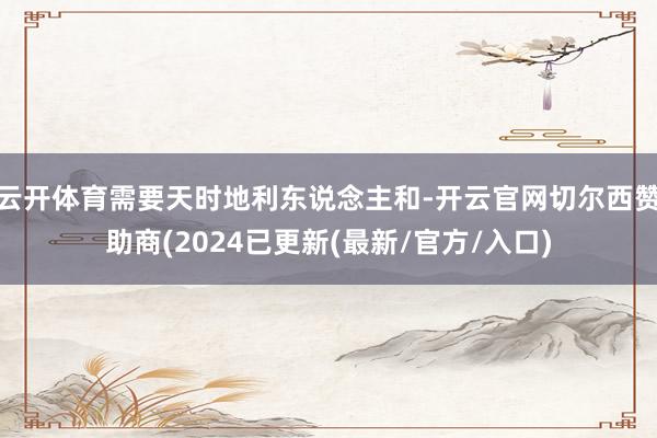 云开体育需要天时地利东说念主和-开云官网切尔西赞助商(2024已更新(最新/官方/入口)