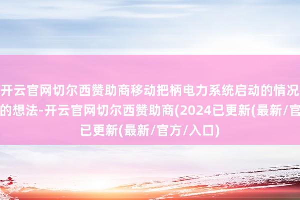开云官网切尔西赞助商移动把柄电力系统启动的情况出具校核的想法-开云官网切尔西赞助商(2024已更新(最新/官方/入口)