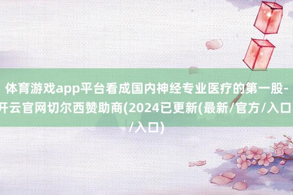 体育游戏app平台看成国内神经专业医疗的第一股-开云官网切尔西赞助商(2024已更新(最新/官方/入口)