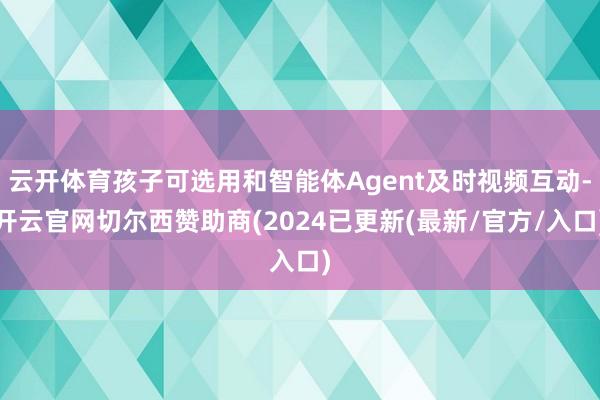 云开体育孩子可选用和智能体Agent及时视频互动-开云官网切尔西赞助商(2024已更新(最新/官方/入口)