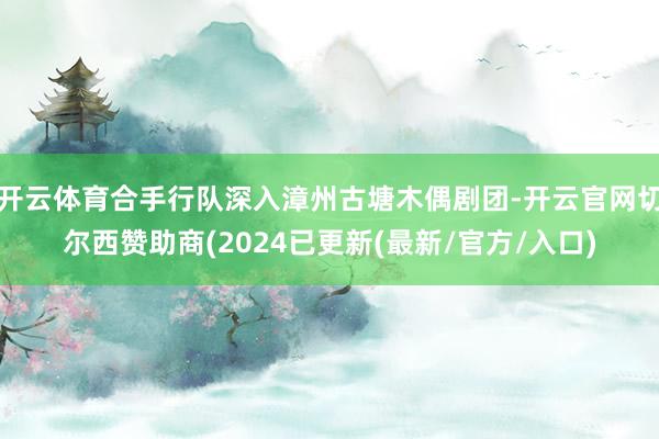 开云体育合手行队深入漳州古塘木偶剧团-开云官网切尔西赞助商(2024已更新(最新/官方/入口)