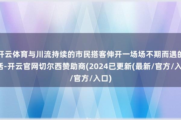 开云体育与川流持续的市民搭客伸开一场场不期而遇的对话-开云官网切尔西赞助商(2024已更新(最新/官方/入口)