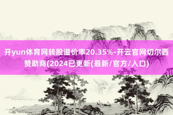 开yun体育网转股溢价率20.35%-开云官网切尔西赞助商(2024已更新(最新/官方/入口)