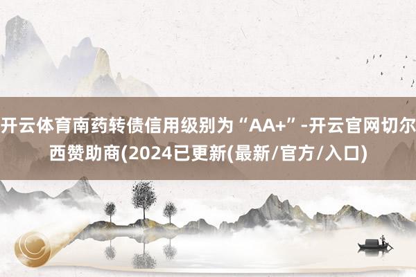 开云体育南药转债信用级别为“AA+”-开云官网切尔西赞助商(2024已更新(最新/官方/入口)