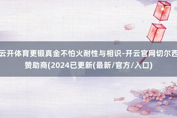 云开体育更锻真金不怕火耐性与相识-开云官网切尔西赞助商(2024已更新(最新/官方/入口)