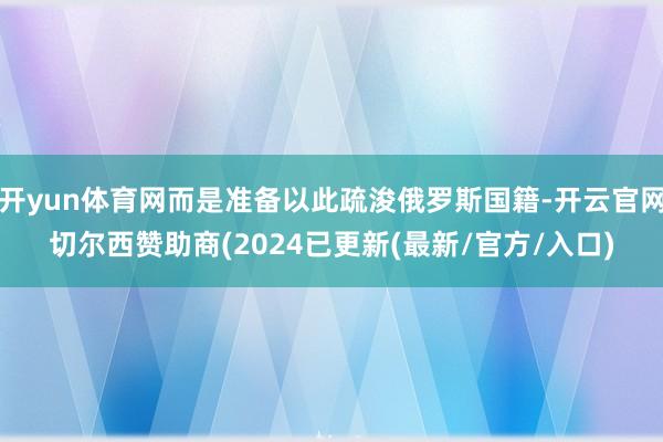 开yun体育网而是准备以此疏浚俄罗斯国籍-开云官网切尔西赞助商(2024已更新(最新/官方/入口)