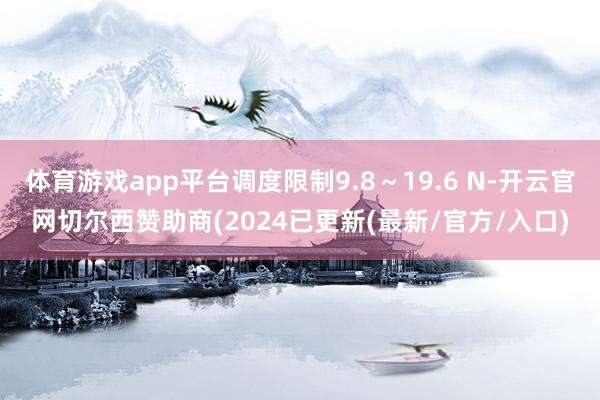 体育游戏app平台调度限制9.8～19.6 N-开云官网切尔西赞助商(2024已更新(最新/官方/入口)