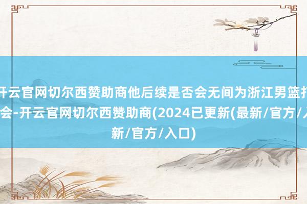 开云官网切尔西赞助商他后续是否会无间为浙江男篮打全运会-开云官网切尔西赞助商(2024已更新(最新/官方/入口)
