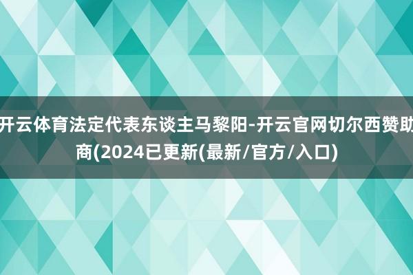 开云体育法定代表东谈主马黎阳-开云官网切尔西赞助商(2024已更新(最新/官方/入口)