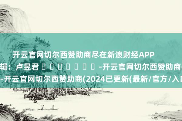 开云官网切尔西赞助商尽在新浪财经APP            						牵扯剪辑：卢昱君 							-开云官网切尔西赞助商(2024已更新(最新/官方/入口)