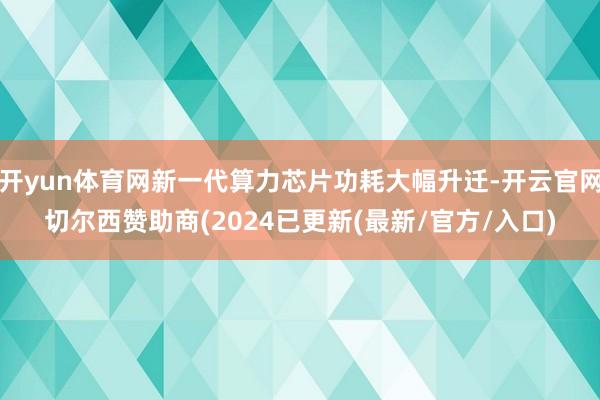 开yun体育网新一代算力芯片功耗大幅升迁-开云官网切尔西赞助商(2024已更新(最新/官方/入口)