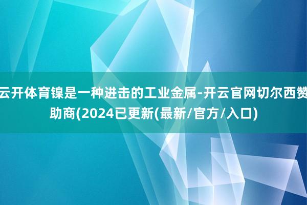 云开体育镍是一种进击的工业金属-开云官网切尔西赞助商(2024已更新(最新/官方/入口)