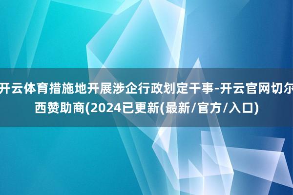开云体育措施地开展涉企行政划定干事-开云官网切尔西赞助商(2024已更新(最新/官方/入口)