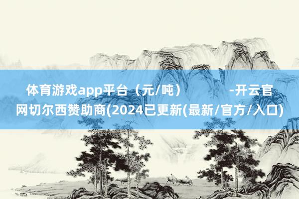 体育游戏app平台（元/吨）            -开云官网切尔西赞助商(2024已更新(最新/官方/入口)