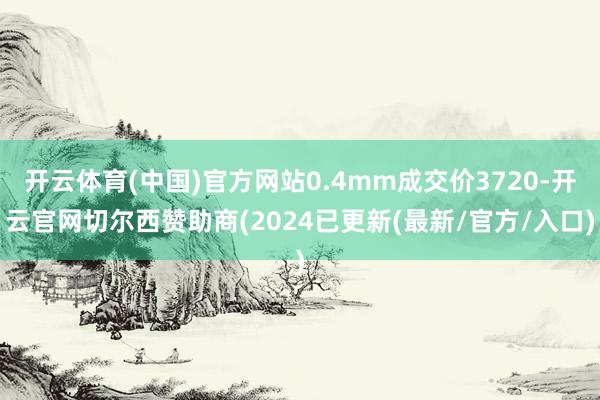 开云体育(中国)官方网站0.4mm成交价3720-开云官网切尔西赞助商(2024已更新(最新/官方/入口)