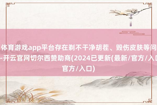 体育游戏app平台存在剃不干净胡茬、毁伤皮肤等问题-开云官网切尔西赞助商(2024已更新(最新/官方/入口)