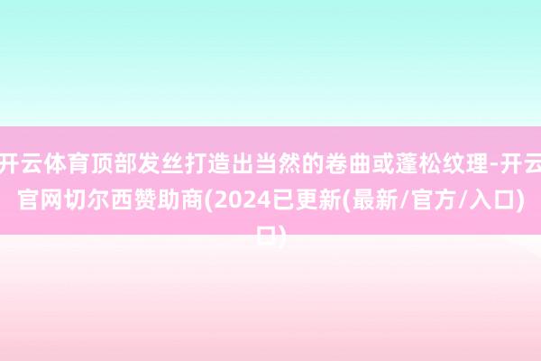 开云体育顶部发丝打造出当然的卷曲或蓬松纹理-开云官网切尔西赞助商(2024已更新(最新/官方/入口)