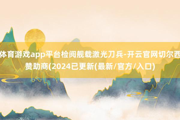 体育游戏app平台检阅舰载激光刀兵-开云官网切尔西赞助商(2024已更新(最新/官方/入口)