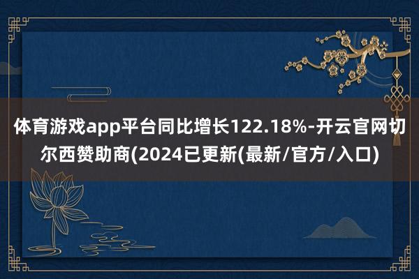 体育游戏app平台同比增长122.18%-开云官网切尔西赞助商(2024已更新(最新/官方/入口)