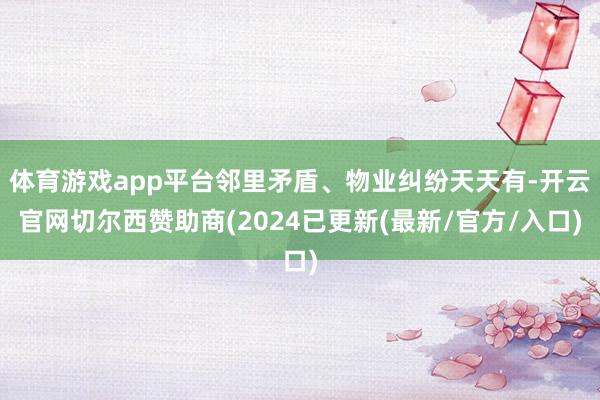 体育游戏app平台邻里矛盾、物业纠纷天天有-开云官网切尔西赞助商(2024已更新(最新/官方/入口)
