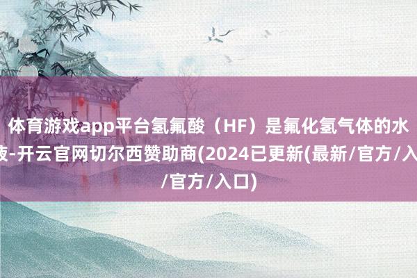 体育游戏app平台氢氟酸（HF）是氟化氢气体的水溶液-开云官网切尔西赞助商(2024已更新(最新/官方/入口)
