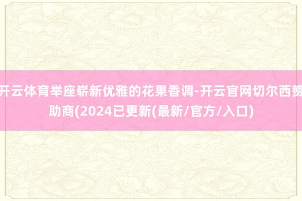 开云体育举座崭新优雅的花果香调-开云官网切尔西赞助商(2024已更新(最新/官方/入口)