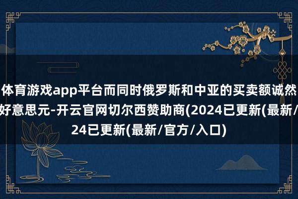 体育游戏app平台而同时俄罗斯和中亚的买卖额诚然照旧300亿好意思元-开云官网切尔西赞助商(2024已更新(最新/官方/入口)