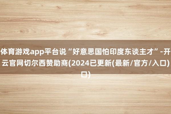 体育游戏app平台说“好意思国怕印度东谈主才”-开云官网切尔西赞助商(2024已更新(最新/官方/入口)