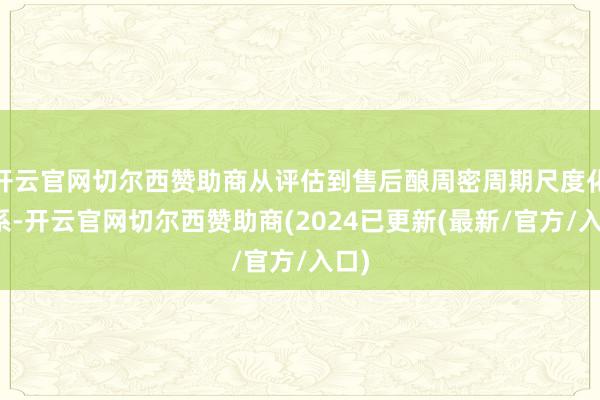 开云官网切尔西赞助商从评估到售后酿周密周期尺度化体系-开云官网切尔西赞助商(2024已更新(最新/官方/入口)