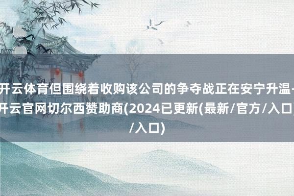 开云体育但围绕着收购该公司的争夺战正在安宁升温-开云官网切尔西赞助商(2024已更新(最新/官方/入口)
