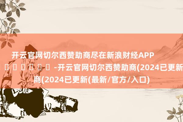 开云官网切尔西赞助商尽在新浪财经APP            													-开云官网切尔西赞助商(2024已更新(最新/官方/入口)