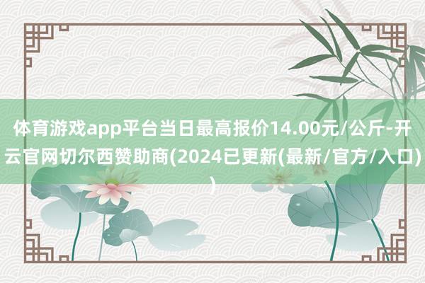 体育游戏app平台当日最高报价14.00元/公斤-开云官网切尔西赞助商(2024已更新(最新/官方/入口)