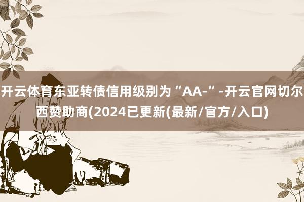 开云体育东亚转债信用级别为“AA-”-开云官网切尔西赞助商(2024已更新(最新/官方/入口)