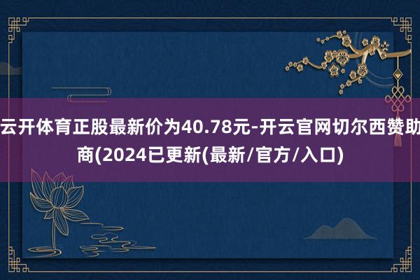 云开体育正股最新价为40.78元-开云官网切尔西赞助商(2024已更新(最新/官方/入口)