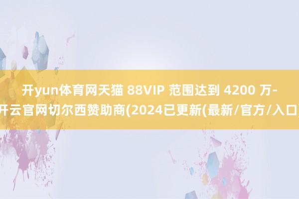 开yun体育网天猫 88VIP 范围达到 4200 万-开云官网切尔西赞助商(2024已更新(最新/官方/入口)