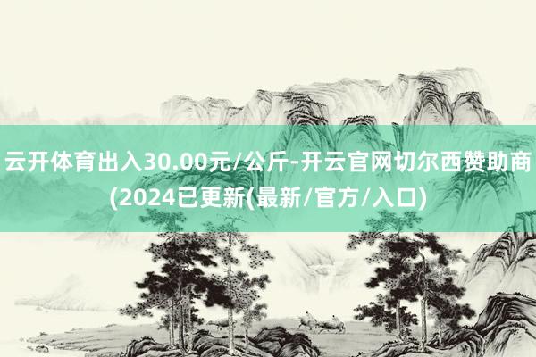 云开体育出入30.00元/公斤-开云官网切尔西赞助商(2024已更新(最新/官方/入口)