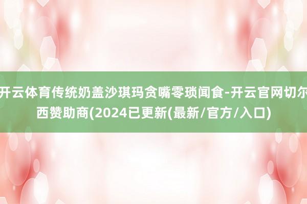 开云体育传统奶盖沙琪玛贪嘴零琐闻食-开云官网切尔西赞助商(2024已更新(最新/官方/入口)