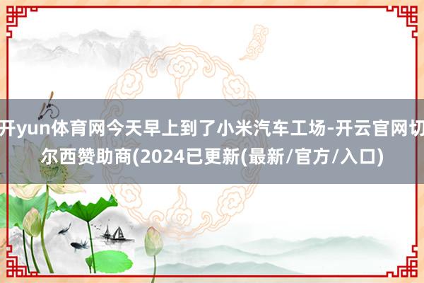 开yun体育网今天早上到了小米汽车工场-开云官网切尔西赞助商(2024已更新(最新/官方/入口)