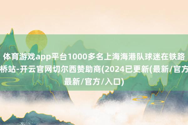 体育游戏app平台1000多名上海海港队球迷在铁路上海虹桥站-开云官网切尔西赞助商(2024已更新(最新/官方/入口)